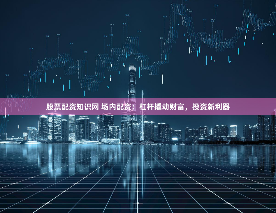 股票配资知识网 场内配资：杠杆撬动财富，投资新利器
