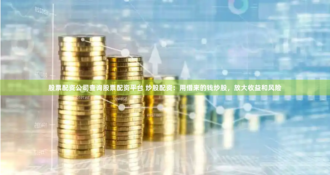 股票配资公司查询股票配资平台 炒股配资：用借来的钱炒股，放大收益和风险