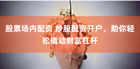 股票场内配资 炒股配资开户，助你轻松撬动财富杠杆