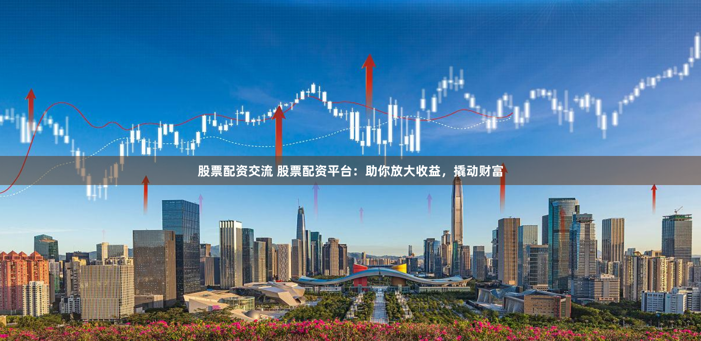 股票配资交流 股票配资平台：助你放大收益，撬动财富