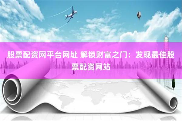 股票配资网平台网址 解锁财富之门：发现最佳股票配资网站