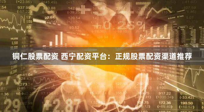 铜仁股票配资 西宁配资平台：正规股票配资渠道推荐