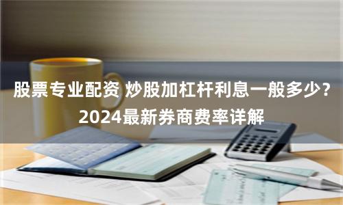 股票专业配资 炒股加杠杆利息一般多少？2024最新券商费率详解