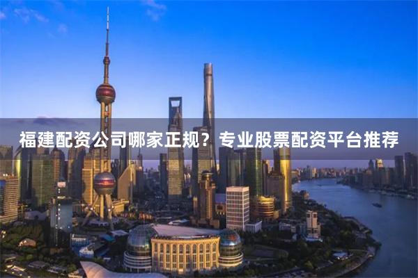 福建配资公司哪家正规？专业股票配资平台推荐