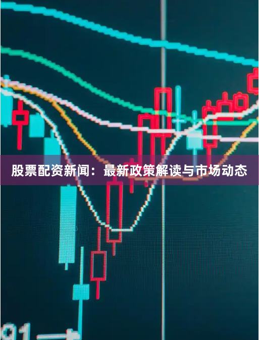 股票配资新闻：最新政策解读与市场动态